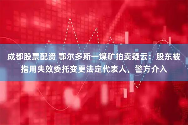 成都股票配资 鄂尔多斯一煤矿拍卖疑云：股东被指用失效委托变更法定代表人，警方介入