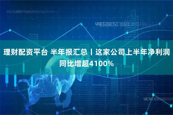 理财配资平台 半年报汇总丨这家公司上半年净利润同比增超4100%