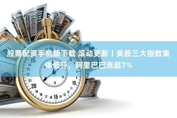 股票配资手机版下载 滚动更新丨美股三大指数集体低开，阿里巴巴涨超7%