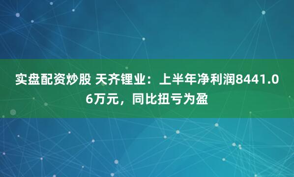 实盘配资炒股 天齐锂业：上半年净利润8441.06万元，同比扭亏为盈
