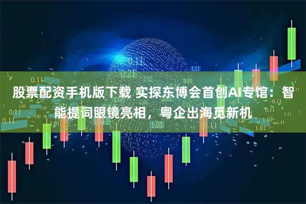 股票配资手机版下载 实探东博会首创AI专馆：智能提词眼镜亮相，粤企出海觅新机