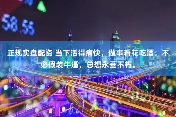 正规实盘配资 当下活得痛快，做事看花吃酒。不必假装牛逼，总想永垂不朽。