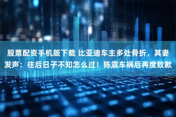 股票配资手机版下载 比亚迪车主多处骨折，其妻发声：往后日子不知怎么过！陈震车祸后再度致歉
