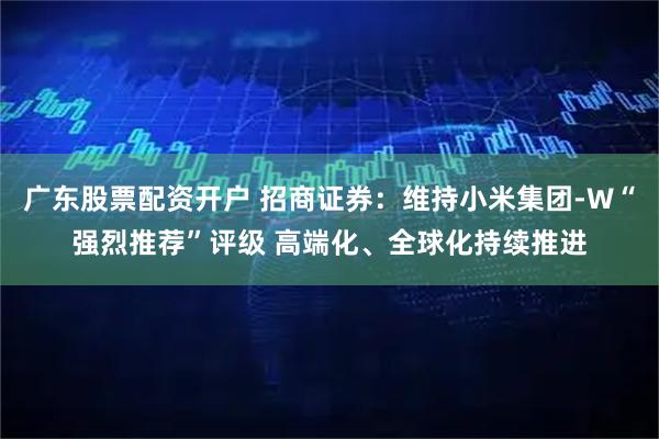 广东股票配资开户 招商证券：维持小米集团-W“强烈推荐”评级 高端化、全球化持续推进